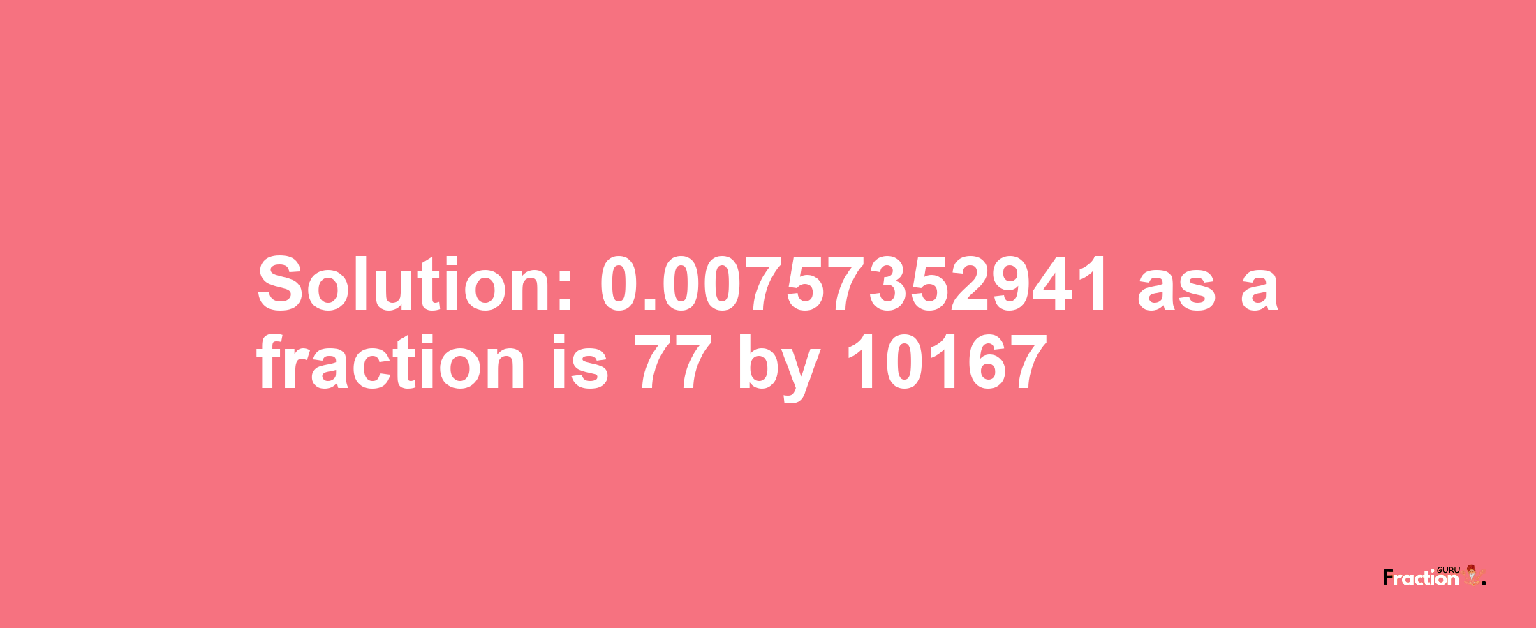 Solution:0.00757352941 as a fraction is 77/10167